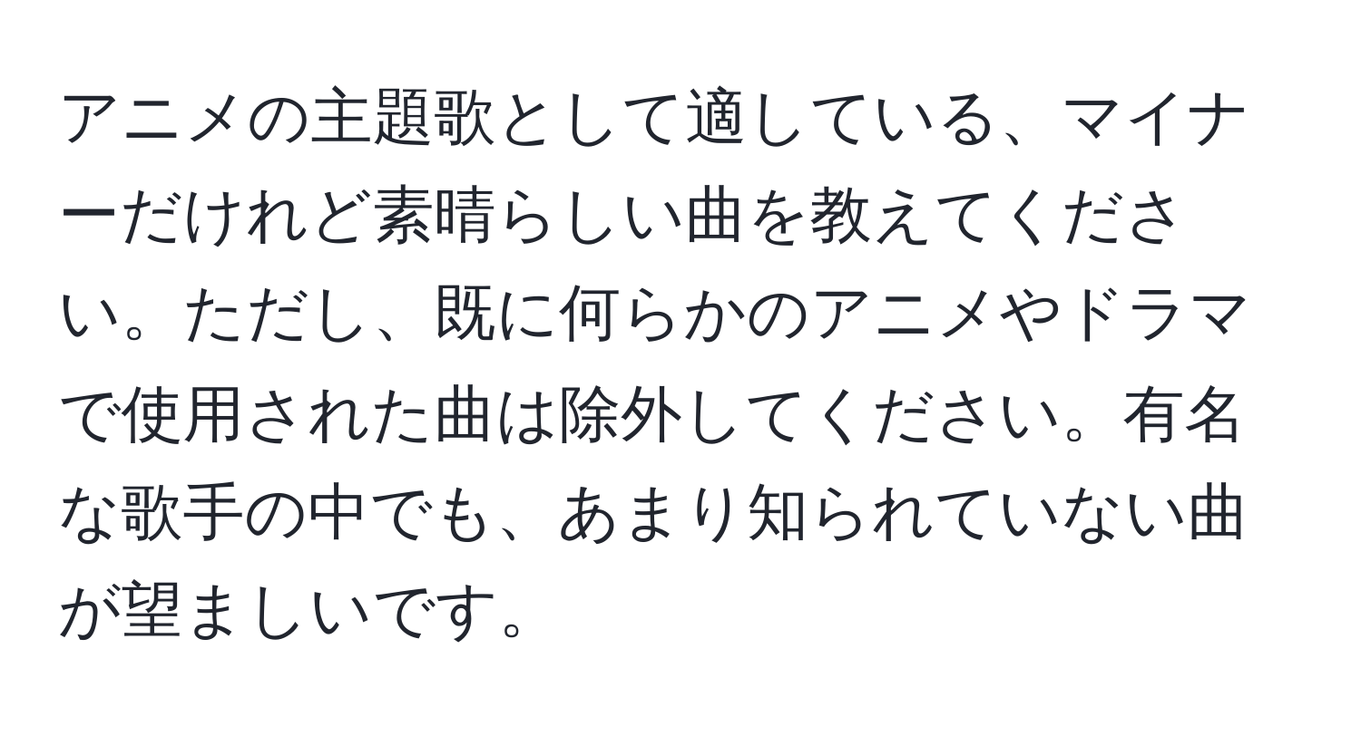 アニメの主題歌として適している、マイナーだけれど素晴らしい曲を教えてください。ただし、既に何らかのアニメやドラマで使用された曲は除外してください。有名な歌手の中でも、あまり知られていない曲が望ましいです。