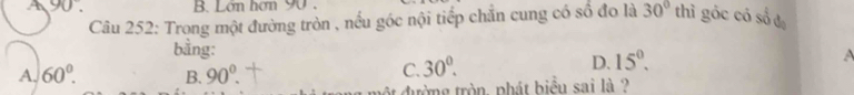 A 90°. B. Lớn hơn 90.
Câu 252: Trong một đường tròn , nếu góc nội tiếp chăn cung có số đo là 30° thì góc có số đạ
bằng:
D. 15^0.
A. 60°. B. 90^0.
C. 30°. 
ột đường tròn, phát biểu sai là ?