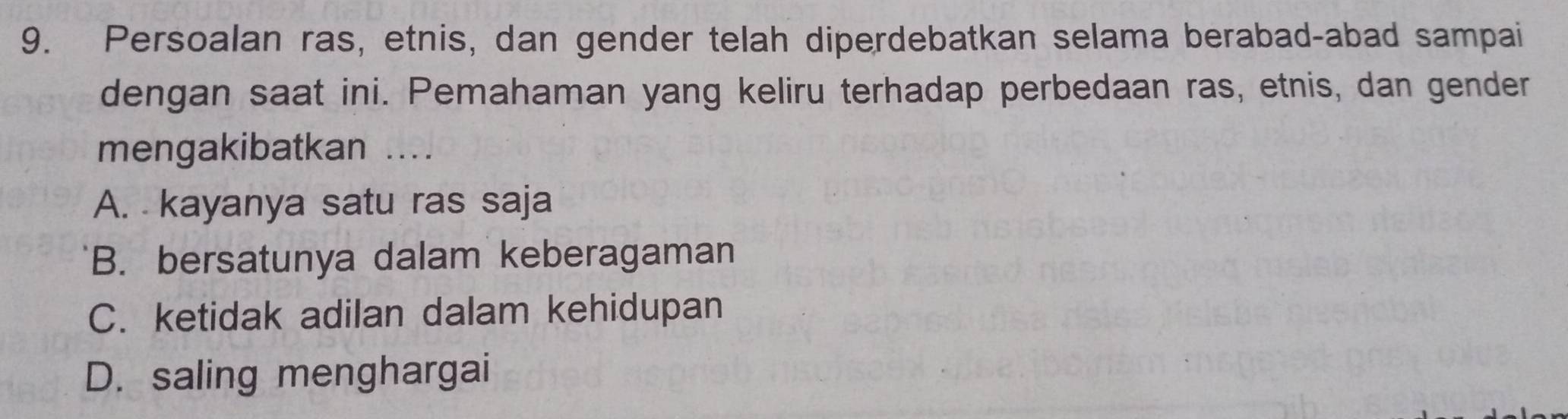 Persoalan ras, etnis, dan gender telah diperdebatkan selama berabad-abad sampai
dengan saat ini. Pemahaman yang keliru terhadap perbedaan ras, etnis, dan gender
mengakibatkan ....
A. kayanya satu ras saja
B. bersatunya dalam keberagaman
C. ketidak adilan dalam kehidupan
D. saling menghargai