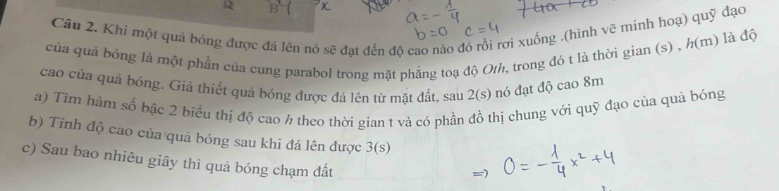 Khi một quả bóng được đá lên nó sẽ đạt đến độ cao nào đó rồi rơi xuống ,(hình vẽ minh hoạ) quỹ đạo 
của quả bóng là một phần của cung parabol trong mặt phẳng toạ độ Oth, trong đó t là thời gian (s) , h(m) là độ 
cao của quả bóng. Giả thiết quả bóng được đá lên từ mặt đất, sau 2(s) nó đạt độ cao 8m
a) Tìm hàm số bậc 2 biểu thị độ cao h theo thời gian t và có phần đồ thị chung với quỹ đạo của quả bóng 
b) Tính độ cao của quả bóng sau khi đá lên được 3(s)
c) Sau bao nhiêu giây thì quả bóng chạm đất