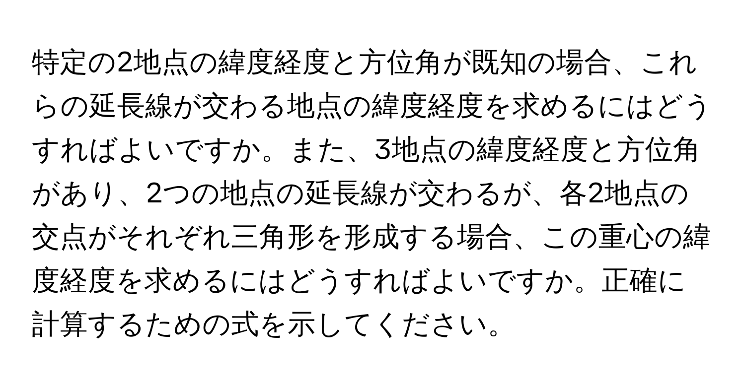 特定の2地点の緯度経度と方位角が既知の場合、これらの延長線が交わる地点の緯度経度を求めるにはどうすればよいですか。また、3地点の緯度経度と方位角があり、2つの地点の延長線が交わるが、各2地点の交点がそれぞれ三角形を形成する場合、この重心の緯度経度を求めるにはどうすればよいですか。正確に計算するための式を示してください。