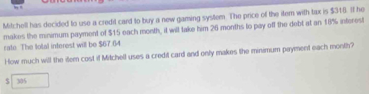 ey H 
Mitchell has decided to use a credit card to buy a new gaming system. The price of the item with tax is $316. If he 
makes the minimum payment of $15 each month, it will take him 26 months to pay off the debt at an 18% interest 
rate The total interest will be $67.64
How much will the itern cost if Mitchell uses a credit card and only makes the minimum payment each month?
$ 305