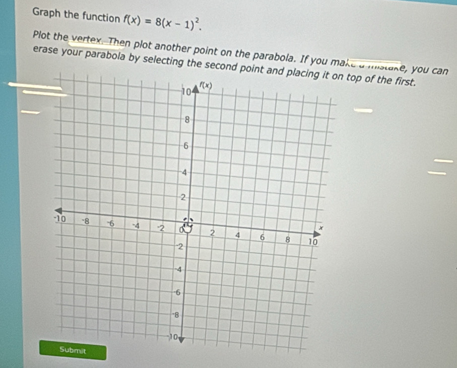 Graph the function f(x)=8(x-1)^2.
Plot the vertex. Then plot another point on the parabola. If you make a mistake, you can
erase your parabola by selecting the second poin top of the first.