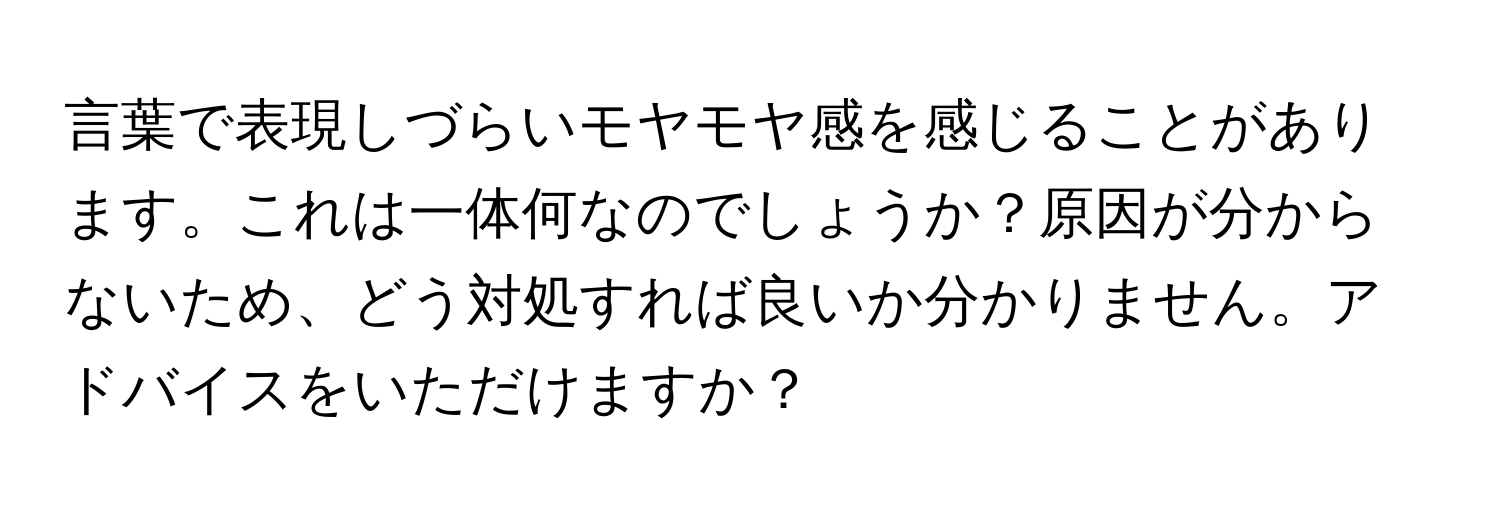 言葉で表現しづらいモヤモヤ感を感じることがあります。これは一体何なのでしょうか？原因が分からないため、どう対処すれば良いか分かりません。アドバイスをいただけますか？