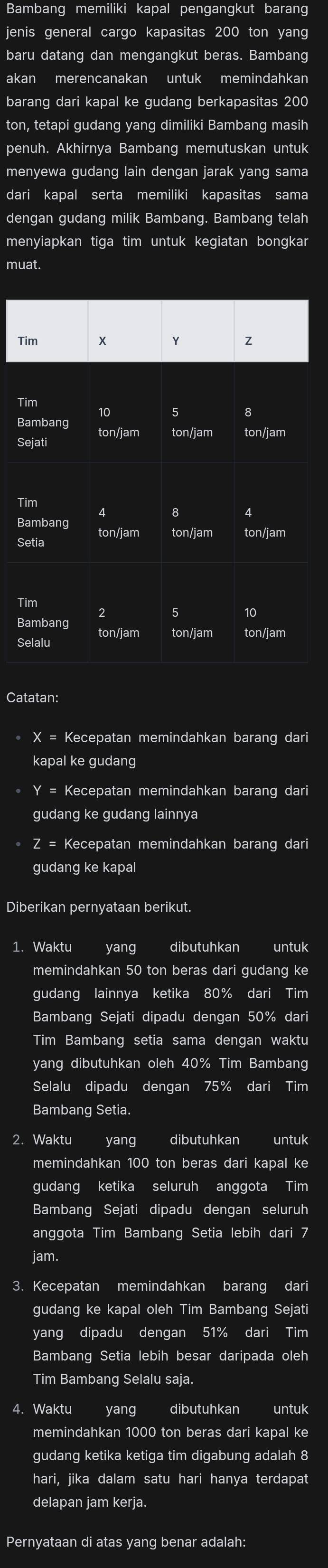 Bambang memiliki kapal pengangkut barang
jenis general cargo kapasitas 200 ton yang
baru datang dan mengangkut beras. Bambang
akan merencanakan untuk memindahkan
barang dari kapal ke gudang berkapasitas 200
ton, tetapi gudang yang dimiliki Bambang masih
penuh. Akhirnya Bambang memutuskan untuk
menyewa gudang lain dengan jarak yang sama
dari kapal serta memiliki kapasitas sama
dengan gudang milik Bambang. Bambang telah
menyiapkan tiga tim untuk kegiatan bongkar
muat.
Tim x Y Z
Tim
5 8
Bambang ton/jam ton/jam ton/jam
Sejati
4 8
Bambang ton/jam
ton/jam ton/jam
Setia
Tim 2
10
ton/jam ton/jam ton/jam
Selalu
Catatan:
X= Kecepatan memindahkan barang dari
kapal ke gudang
Y= Kecepatan memindahkan barang dari
gudang ke gudang lainnya
z= Kecepatan memindahkan barang dari
gudang ke kapal
Diberikan pernyataan berikut.
1. Waktu yang dibutuhkan untuk
memindahkan 50 ton beras dari gudang ke
gudang lainnya ketika 80% dari Tim
Bambang Sejati dipadu dengan 50% dari
Tim Bambang setia sama dengan waktu
yang dibutuhkan oleh 40% Tim Bambang
Selalu dipadu dengan 75% dari Tim
Bambang Setia.
2. Waktu yang dibutuhkan untuk
memindahkan 100 ton beras dari kapal ke
gudang ketika seluruh anggota Tim
Bambang Sejati dipadu dengan seluruh
anggota Tim Bambang Setia lebih dari 7
jam.
3. Kecepatan memindahkan barang dari
gudang ke kapal oleh Tim Bambang Sejati
yang dipadu dengan 51% dari Tim
Bambang Setia lebih besar daripada oleh
Tim Bambang Selalu saja.
4. Waktu yang dibutuhkan untuk
memindahkan 1000 ton beras dari kapal ke
gudang ketika ketiga tim digabung adalah 8
hari, jika dalam satu hari hanya terdapat
delapan jam kerja.
Pernyataan di atas yang benar adalah: