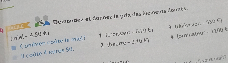 Demandez et donnez le prix des éléments donnés.
4 FACILE
Combien coûte le miel? 1 (croissant - 0,70 €) 3 (télévision - 530 €)
(miel - 4,50 €)
Il coûte 4 euros 50. 2 (beurre - 3,10 €) 4 (ordinateur - 1100 €
plat s'il vous plaît?