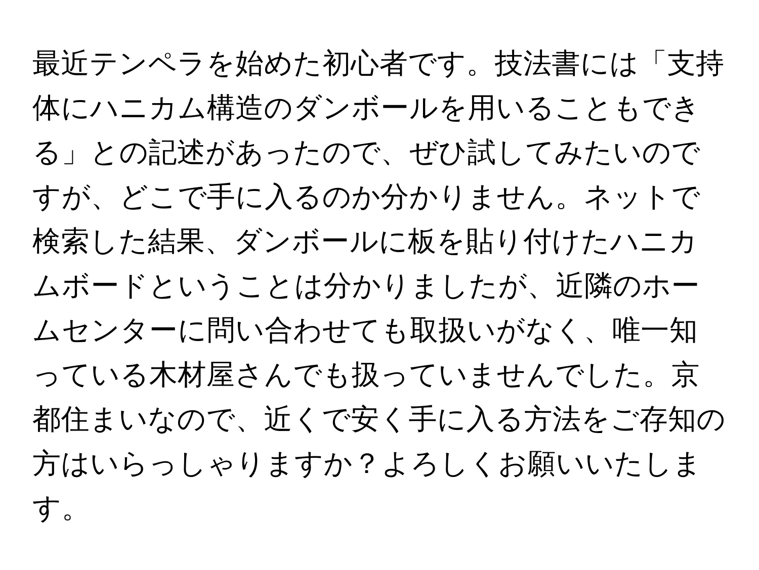 最近テンペラを始めた初心者です。技法書には「支持体にハニカム構造のダンボールを用いることもできる」との記述があったので、ぜひ試してみたいのですが、どこで手に入るのか分かりません。ネットで検索した結果、ダンボールに板を貼り付けたハニカムボードということは分かりましたが、近隣のホームセンターに問い合わせても取扱いがなく、唯一知っている木材屋さんでも扱っていませんでした。京都住まいなので、近くで安く手に入る方法をご存知の方はいらっしゃりますか？よろしくお願いいたします。