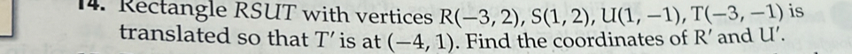 Rectangle RSUT with vertices R(-3,2), S(1,2), U(1,-1), T(-3,-1) is 
translated so that T ' is at (-4,1). Find the coordinates of R ' and U '.