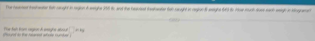 The heamest treshwater fish caught in region A weighs 255 ts, and the heaviest treshater fish caught in region 6 weight 640 16. Mow mudh does eado weigh in Mognamet 
The fish from region A weighs about □ inkg
(Round to the nearest wole number)