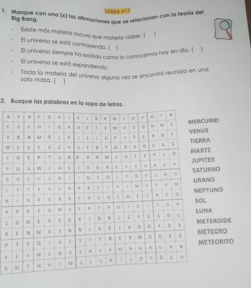 TAREA #17 
1. Marque con una (x) las afirmaciones que se relacionan con la teoría del 
Big Bang. 
Existe más materia oscura que materia visible. ( ) 
El universo se está contrayendo. (  
El universo siempre ha existido como lo conocemos hoy en día. ( 
El universo se está expandiendo. 
Toda la materia del universo alguna vez se encontró reunida en una 
sola masa. ( 
2. Busque las palabras en la sopa de le 
A 
RIO 
C 
V 
W 
YE 
PER 
BRNO 
LO 
NUNO 
A 
ZA 
BEROIDE 
pEORO 
EORITO 
x 
G