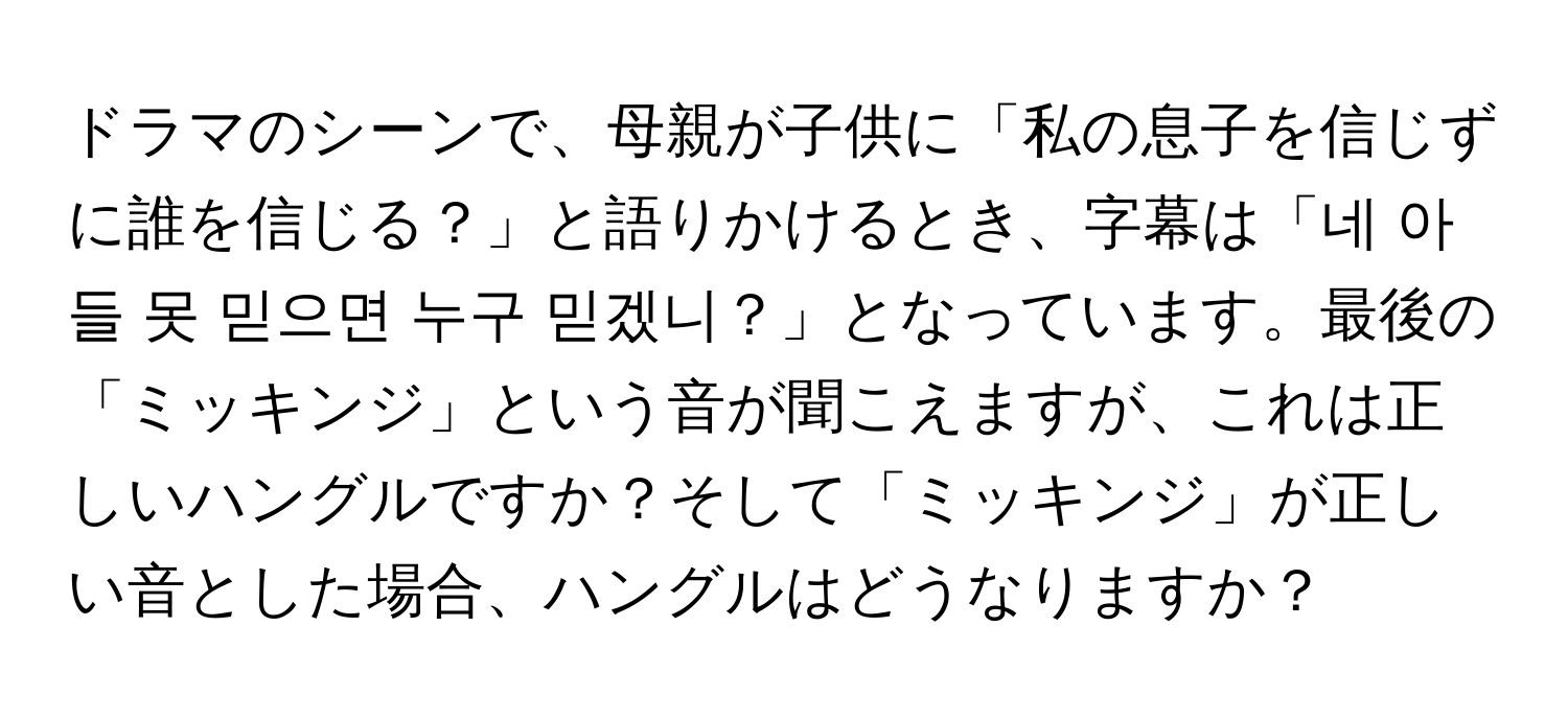 ドラマのシーンで、母親が子供に「私の息子を信じずに誰を信じる？」と語りかけるとき、字幕は「네 아들 못 믿으면 누구 믿겠니？」となっています。最後の「ミッキンジ」という音が聞こえますが、これは正しいハングルですか？そして「ミッキンジ」が正しい音とした場合、ハングルはどうなりますか？