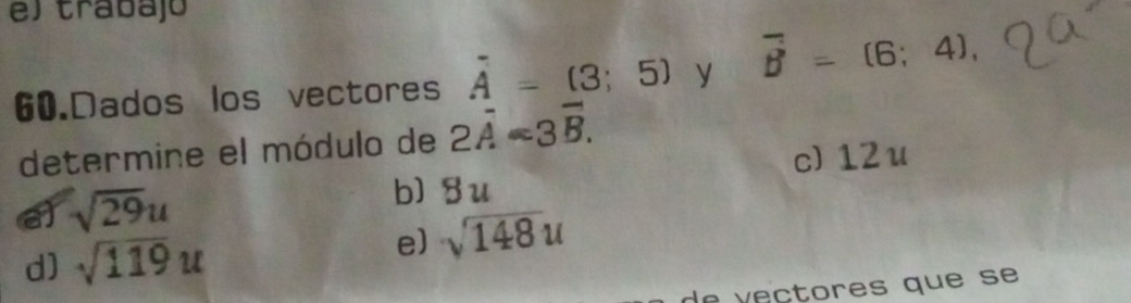 el trabajó
60.Dados los vectores vector A=(3;5) y overline B=(6;4), 
determine el módulo de 2overline A=3overline B.
c) 12 u
e sqrt(29)u
b) 8u
d) sqrt(119)u e) sqrt(148)u
de ectores que se