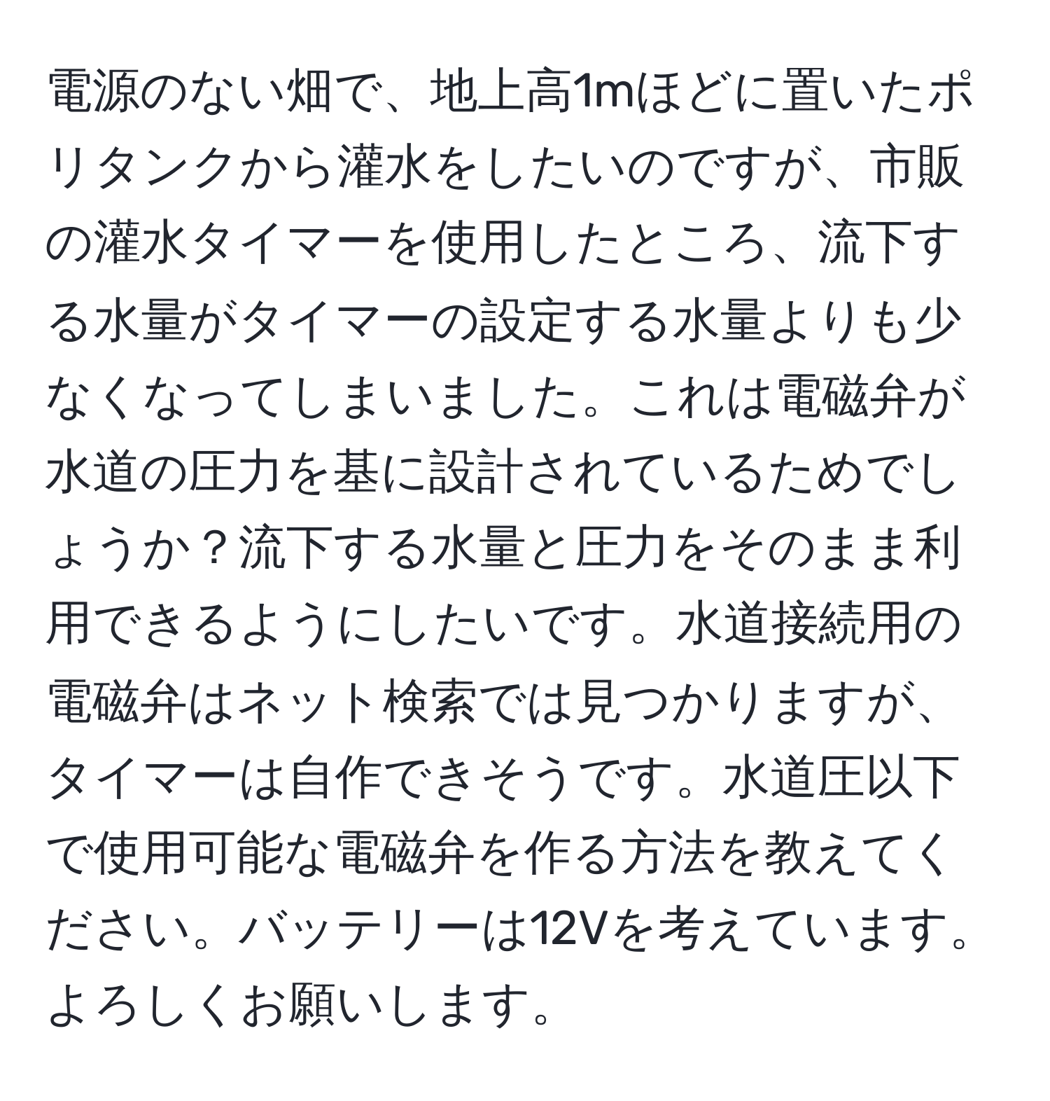 電源のない畑で、地上高1mほどに置いたポリタンクから灌水をしたいのですが、市販の灌水タイマーを使用したところ、流下する水量がタイマーの設定する水量よりも少なくなってしまいました。これは電磁弁が水道の圧力を基に設計されているためでしょうか？流下する水量と圧力をそのまま利用できるようにしたいです。水道接続用の電磁弁はネット検索では見つかりますが、タイマーは自作できそうです。水道圧以下で使用可能な電磁弁を作る方法を教えてください。バッテリーは12Vを考えています。よろしくお願いします。