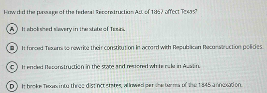 How did the passage of the federal Reconstruction Act of 1867 affect Texas?
A  It abolished slavery in the state of Texas.
B It forced Texans to rewrite their constitution in accord with Republican Reconstruction policies.
C It ended Reconstruction in the state and restored white rule in Austin.
D It broke Texas into three distinct states, allowed per the terms of the 1845 annexation.