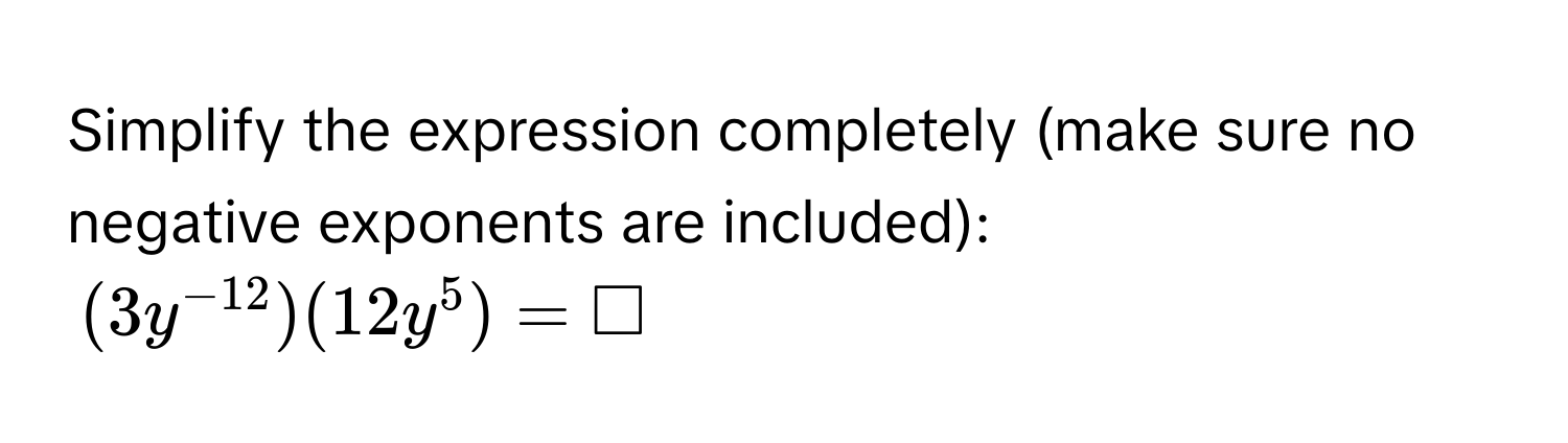 Simplify the expression completely (make sure no negative exponents are included):
(3y^(-12))(12y^5) = □