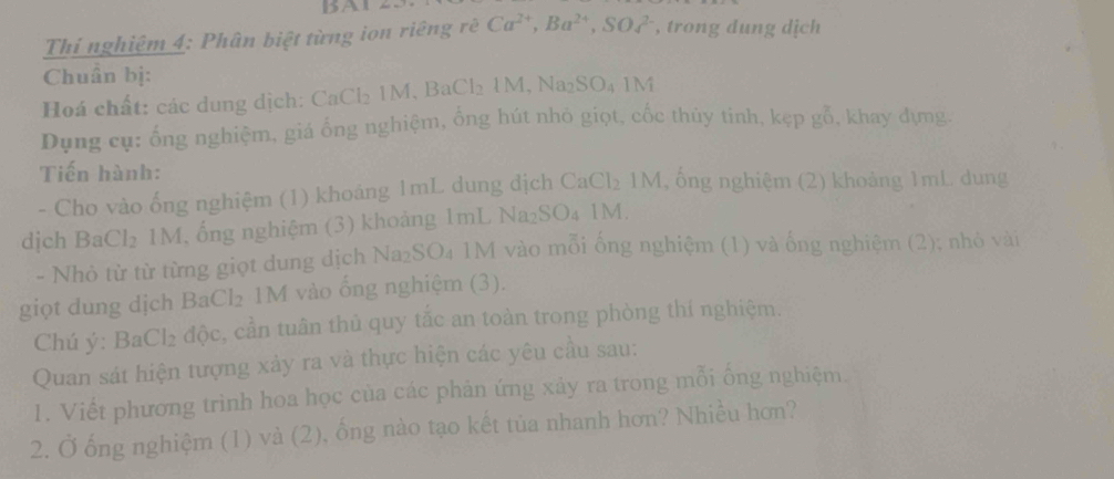 BAL 
Thí nghiệm 4: Phân biệt từng ion riêng rè Ca^(2+), Ba^(2+), SOc^(2-) , trong dung dịch 
Chuẩn bị: 
Hoá chất: các dung dịch: Cá CaCl_21M, BaCl_21M, Na_2SO_41M
Dụng cụ: ống nghiệm, giá ổng nghiệm, ổng hút nhỏ giọt, cốc thủy tinh, kẹ p gỗ, khay dựng. 
Tiến hành: 2 1M, ống nghiệm (2) khoảng 1mL dung 
- Cho vào ống nghiệm (1) khoảng 1mL dung địch CaCl
dịch BaCl₂ 1M, ống nghiệm (3) khoảng 1mL Na₂SO₄ 1M. 
- Nhỏ từ từ từng giọt dung dịch Na₂S C 24 1M vào mỗi ống nghiệm (1) và ống nghiệm (2); nhỏ vài 
giọt dung dịch BaCl₂ 1M vào ống nghiệm (3). 
Chú ý: BaCl₂ độc, cần tuân thủ quy tắc an toàn trong phòng thí nghiệm. 
Quan sát hiện tượng xảy ra và thực hiện các yêu cầu sau: 
1. Viết phương trình hoa học của các phản ứng xảy ra trong mỗi ống nghiệm. 
2. Ở ống nghiệm (1) và (2), ống nào tạo kết tủa nhanh hơn? Nhiều hơn?