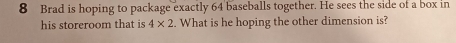 Brad is hoping to package exactly 64 baseballs together. He sees the side of a box in 
his storeroom that is 4* 2 :. What is he hoping the other dimension is?