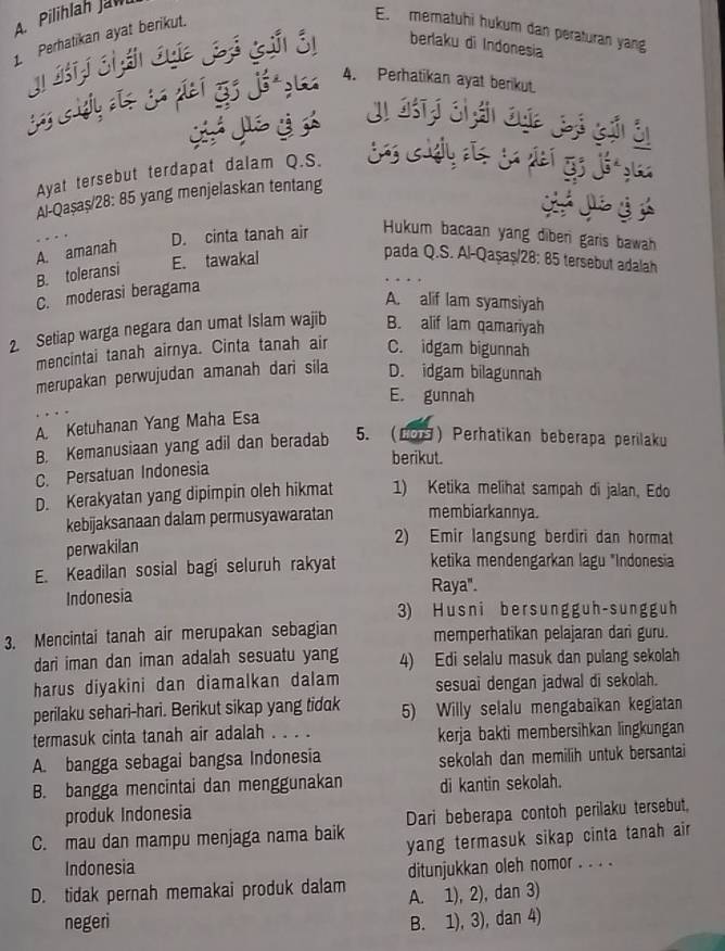 A Pilihlah Jaw
1. Perhatikan ayat berikut.
E. mematuhi hukum dan peraturan yang
berlaku di Indonesia
4. Perhatikan ayat berikut.
Ayat tersebut terdapat dalam Q.S.
Al-Qaşaş/28: 85 yang menjelaskan tentang
A. amanah
D. cinta tanah air Hukum bacaan yang diber garis bawah
pada Q.S. Al-Qaşaş/28: 85 tersebut adalah
B. toleransi
E. tawakal
C. moderasi beragama
A. alif lam syamsiyah
2. Setiap warga negara dan umat Islam wajib B. alif lam qamariyah
mencintai tanah airnya. Cinta tanah air C. idgam bigunnah
merupakan perwujudan amanah dari sila D. idgam bilagunnah
E. gunnah
A. Ketuhanan Yang Maha Esa
B. Kemanusiaan yang adil dan beradab 5. (Lo) Perhatikan beberapa perilaku
berikut.
C. Persatuan Indonesia
D. Kerakyatan yang dipimpin oleh hikmat 1) Ketika melihat sampah di jalan, Edo
kebijaksanaan dalam permusyawaratan membiarkannya.
perwakilan
2) Emir langsung berdiri dan hormat
E. Keadilan sosial bagi seluruh rakyat ketika mendengarkan lagu *Indonesia
Indonesia
Raya".
3) Husni bersungguh-sungguh
3. Mencintai tanah air merupakan sebagian memperhatikan pelajaran dari guru.
dari iman dan iman adalah sesuatu yang 4) Edi selalu masuk dan pulang sekolah
harus diyakini dan diamalkan dalam sesuai dengan jadwal di sekolah.
perilaku sehari-hari. Berikut sikap yang tidak 5) Willy selalu mengabaikan kegiatan
termasuk cinta tanah air adalah . . . . kerja bakti membersihkan lingkungan
A. bangga sebagai bangsa Indonesia sekolah dan memilih untuk bersantai
B. bangga mencintai dan menggunakan di kantin sekolah.
produk Indonesia
Dari beberapa contoh perilaku tersebut.
C. mau dan mampu menjaga nama baik yang termasuk sikap cinta tanah air
Indonesia
D. tidak pernah memakai produk dalam ditunjukkan oleh nomor . . . .
A. 1), 2), dan 3)
negeri B. 1), 3), dan 4)