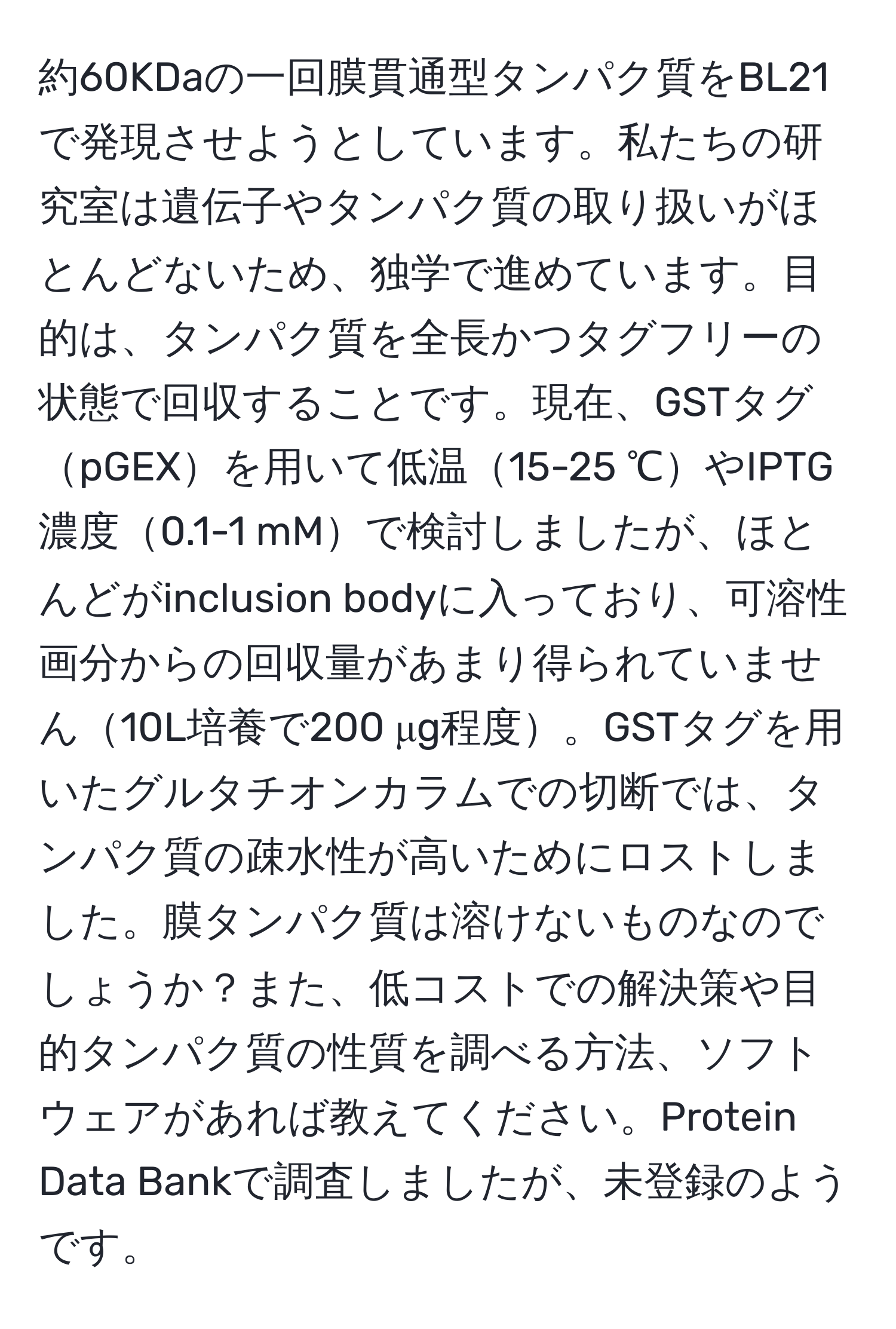 約60KDaの一回膜貫通型タンパク質をBL21で発現させようとしています。私たちの研究室は遺伝子やタンパク質の取り扱いがほとんどないため、独学で進めています。目的は、タンパク質を全長かつタグフリーの状態で回収することです。現在、GSTタグpGEXを用いて低温15-25 ℃やIPTG濃度0.1-1 mMで検討しましたが、ほとんどがinclusion bodyに入っており、可溶性画分からの回収量があまり得られていません10L培養で200 μg程度。GSTタグを用いたグルタチオンカラムでの切断では、タンパク質の疎水性が高いためにロストしました。膜タンパク質は溶けないものなのでしょうか？また、低コストでの解決策や目的タンパク質の性質を調べる方法、ソフトウェアがあれば教えてください。Protein Data Bankで調査しましたが、未登録のようです。