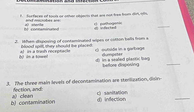 Decontamination and Infection
1. Surfaces of tools or other objects that are not free from dirt, oils,
and microbes are:
a) sterile c) pathogenic
b) contaminated d) infected
_
2. When disposing of contaminated wipes or cotton balls from a
blood spill, they should be placed:
a) in a trash receptacle c) outside in a garbage
b) in a towel dumpster
d) in a sealed plastic bag
before disposing
_
3. The three main levels of decontamination are sterilization, disin-
fection, and:
_
a) clean c) sanitation
b) contamination d) infection