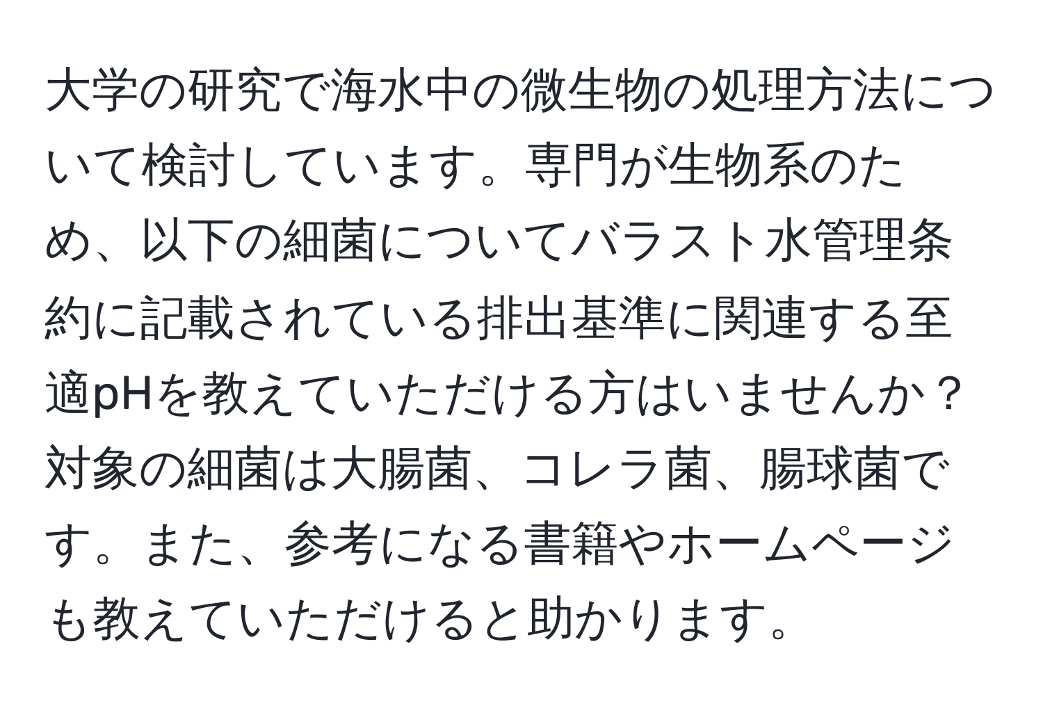 大学の研究で海水中の微生物の処理方法について検討しています。専門が生物系のため、以下の細菌についてバラスト水管理条約に記載されている排出基準に関連する至適pHを教えていただける方はいませんか？対象の細菌は大腸菌、コレラ菌、腸球菌です。また、参考になる書籍やホームページも教えていただけると助かります。