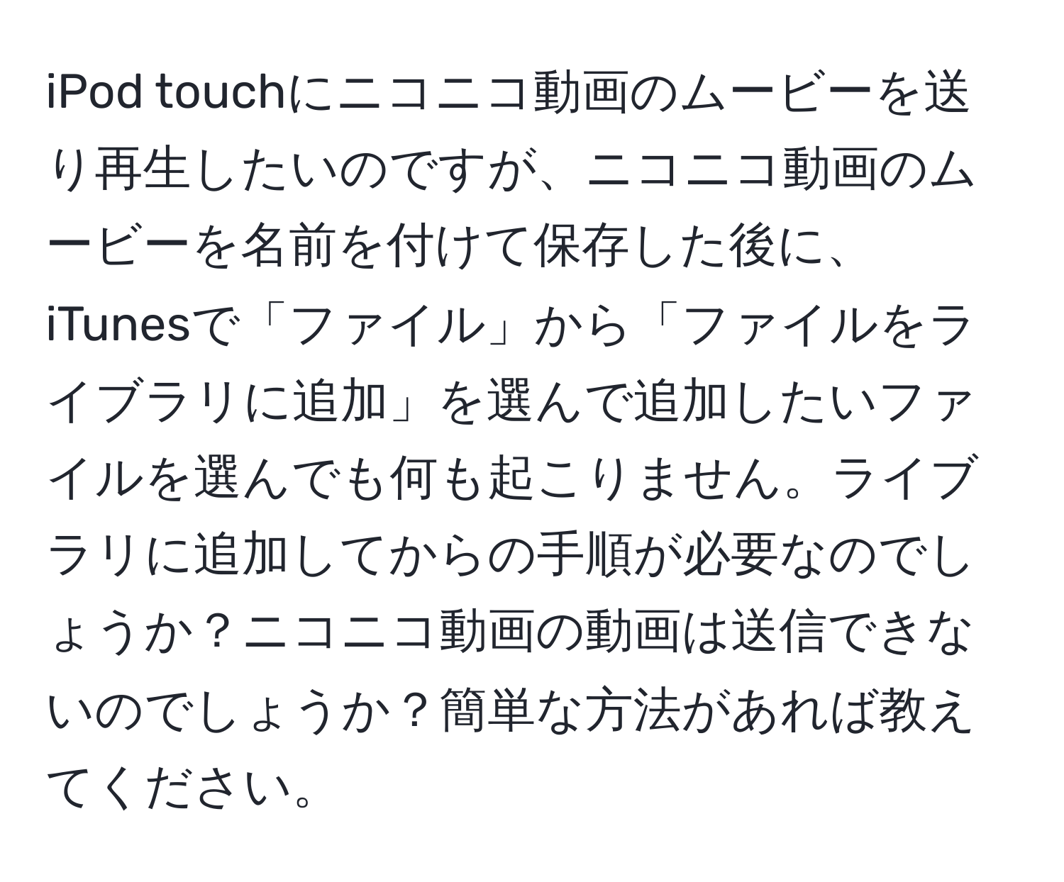 iPod touchにニコニコ動画のムービーを送り再生したいのですが、ニコニコ動画のムービーを名前を付けて保存した後に、iTunesで「ファイル」から「ファイルをライブラリに追加」を選んで追加したいファイルを選んでも何も起こりません。ライブラリに追加してからの手順が必要なのでしょうか？ニコニコ動画の動画は送信できないのでしょうか？簡単な方法があれば教えてください。