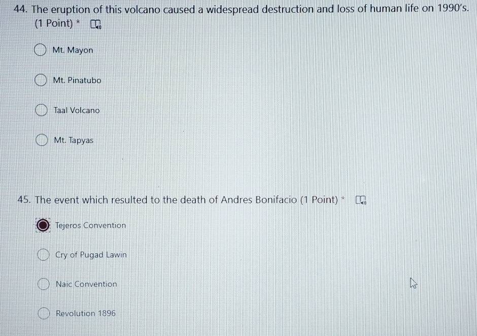 The eruption of this volcano caused a widespread destruction and loss of human life on 1990's. 
(1 Point) *
Mt. Mayon
Mt. Pinatubo
Taal Volcano
Mt. Tapyas
45. The event which resulted to the death of Andres Bonifacio (1 Point) *
Tejeros Convention
Cry of Pugad Lawin
Naic Convention
Revolution 1896