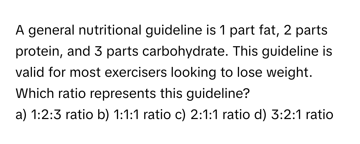 A general nutritional guideline is 1 part fat, 2 parts protein, and 3 parts carbohydrate.  This guideline is valid for most exercisers looking to lose weight.  Which ratio represents this guideline?

a) 1:2:3 ratio    b) 1:1:1 ratio    c) 2:1:1 ratio    d) 3:2:1 ratio