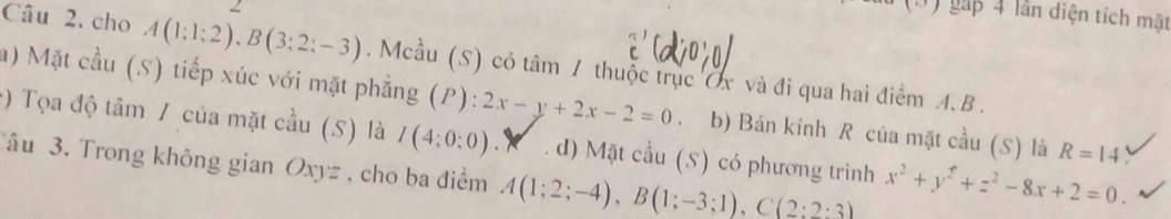 (3) gặp 4 lần diện tích mặt
Câu 2. cho A(1;1;2), B(3;2;-3). Mcầu (S) có tâm / thuộc trục Ủx và đi qua hai điểm 4, B.
a) Mặt cầu (S) tiếp xúc với mặt phẳng (P):2x-y+2x-2=0 b) Bán kính R của mặt cầu (S) là R=14
:) Tọa độ tâm / của mặt cầu (5) là I(4:0:0). d) Mặt cầu (S) có phương trình x^2+y^2+z^2-8x+2=0. 
âu 3. Trong không gian Oxy z, cho ba điểm A(1;2;-4), B(1;-3;1), C(2:2:3)