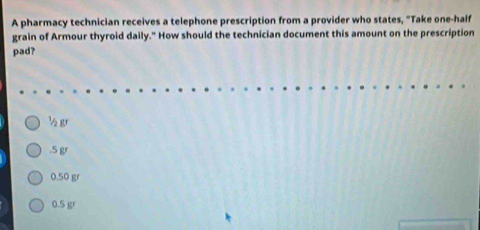 A pharmacy technician receives a telephone prescription from a provider who states, "Take one-half
grain of Armour thyroid daily." How should the technician document this amount on the prescription
pad?
½ gr . 5 gr
0.50 gr
0.5 gr