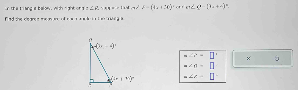 In the triangle below, with right angle ∠ R , suppose that m∠ P=(4x+30)^circ  and m∠ Q=(3x+4)^circ .
Find the degree measure of each angle in the triangle.
m∠ P=□° × 5
m∠ Q=□°
m∠ R=□°