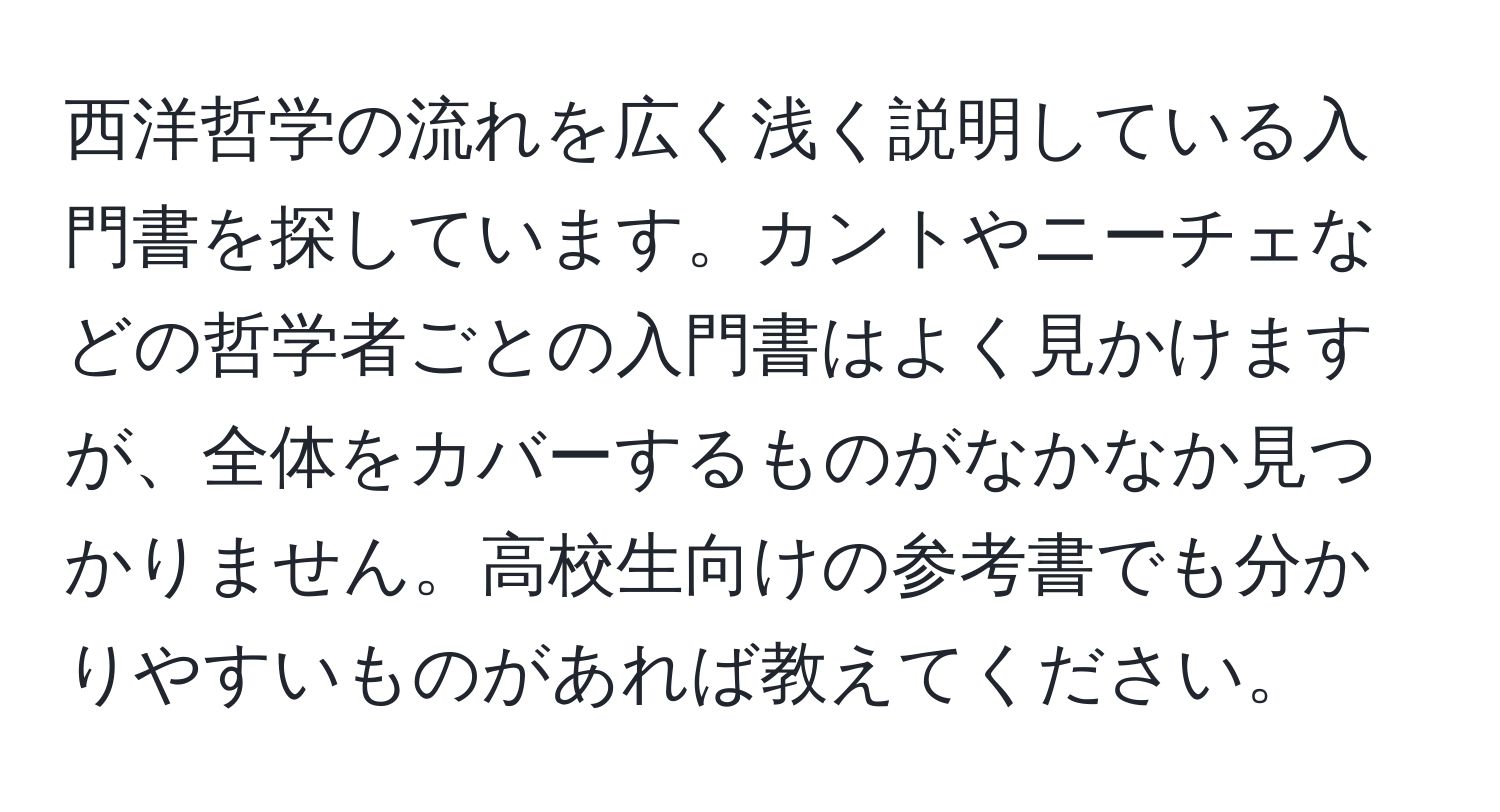 西洋哲学の流れを広く浅く説明している入門書を探しています。カントやニーチェなどの哲学者ごとの入門書はよく見かけますが、全体をカバーするものがなかなか見つかりません。高校生向けの参考書でも分かりやすいものがあれば教えてください。