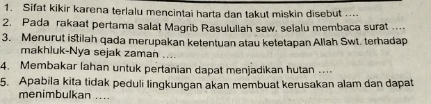 Sifat kikir karena terlalu mencintai harta dan takut miskin disebut .... 
2. Pada rakaat pertama salat Magrib Rasulullah saw. selalu membaca surat ... 
3. Menurut istilah qada merupakan ketentuan atau ketetapan Allah Swt. terhadap 
makhluk-Nya sejak zaman .... 
4. Membakar lahan untuk pertanian dapat menjadikan hutan .... 
5. Apabila kita tidak peduli lingkungan akan membuat kerusakan alam dan dapat 
menimbulkan ....