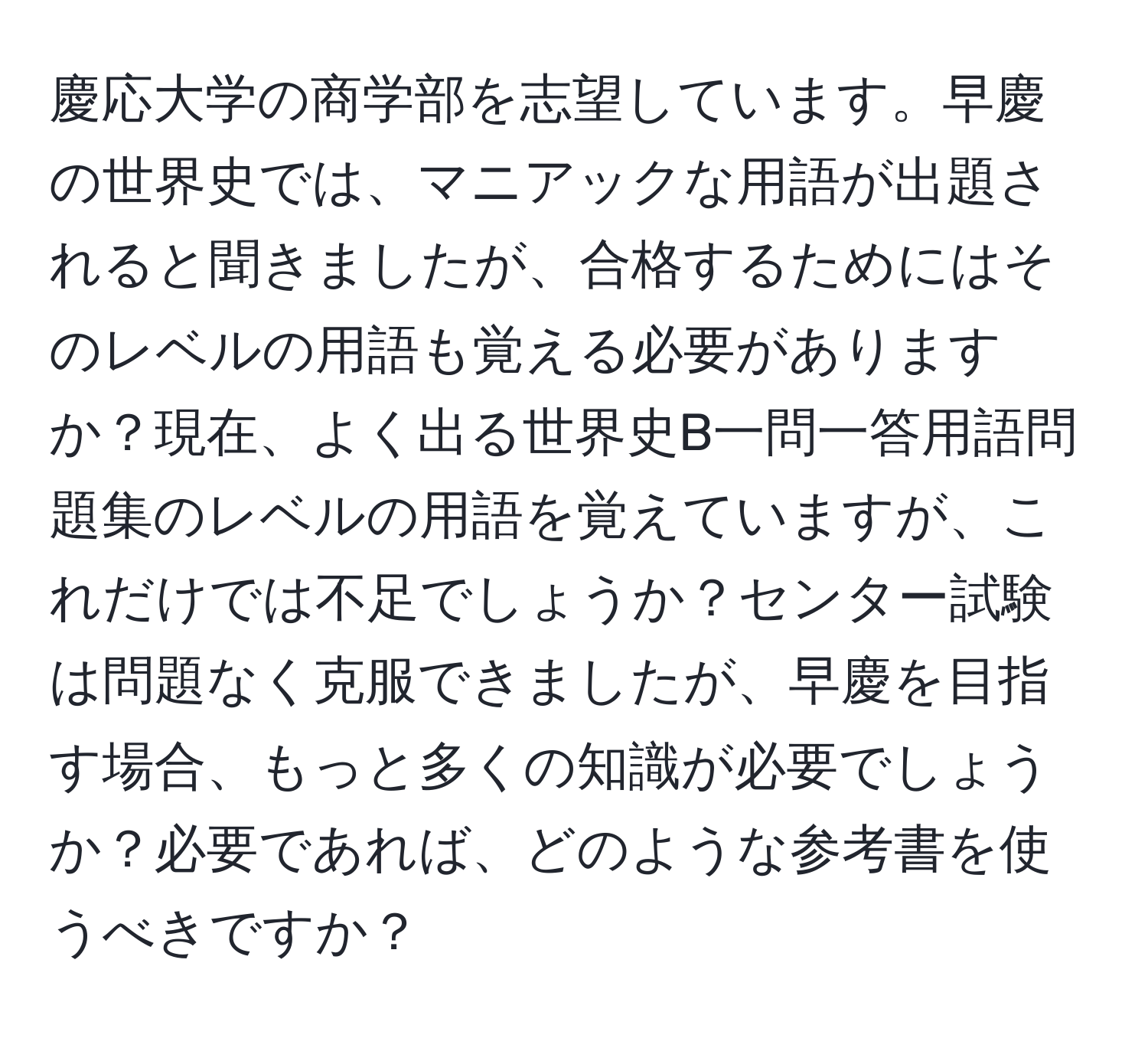 慶応大学の商学部を志望しています。早慶の世界史では、マニアックな用語が出題されると聞きましたが、合格するためにはそのレベルの用語も覚える必要がありますか？現在、よく出る世界史B一問一答用語問題集のレベルの用語を覚えていますが、これだけでは不足でしょうか？センター試験は問題なく克服できましたが、早慶を目指す場合、もっと多くの知識が必要でしょうか？必要であれば、どのような参考書を使うべきですか？