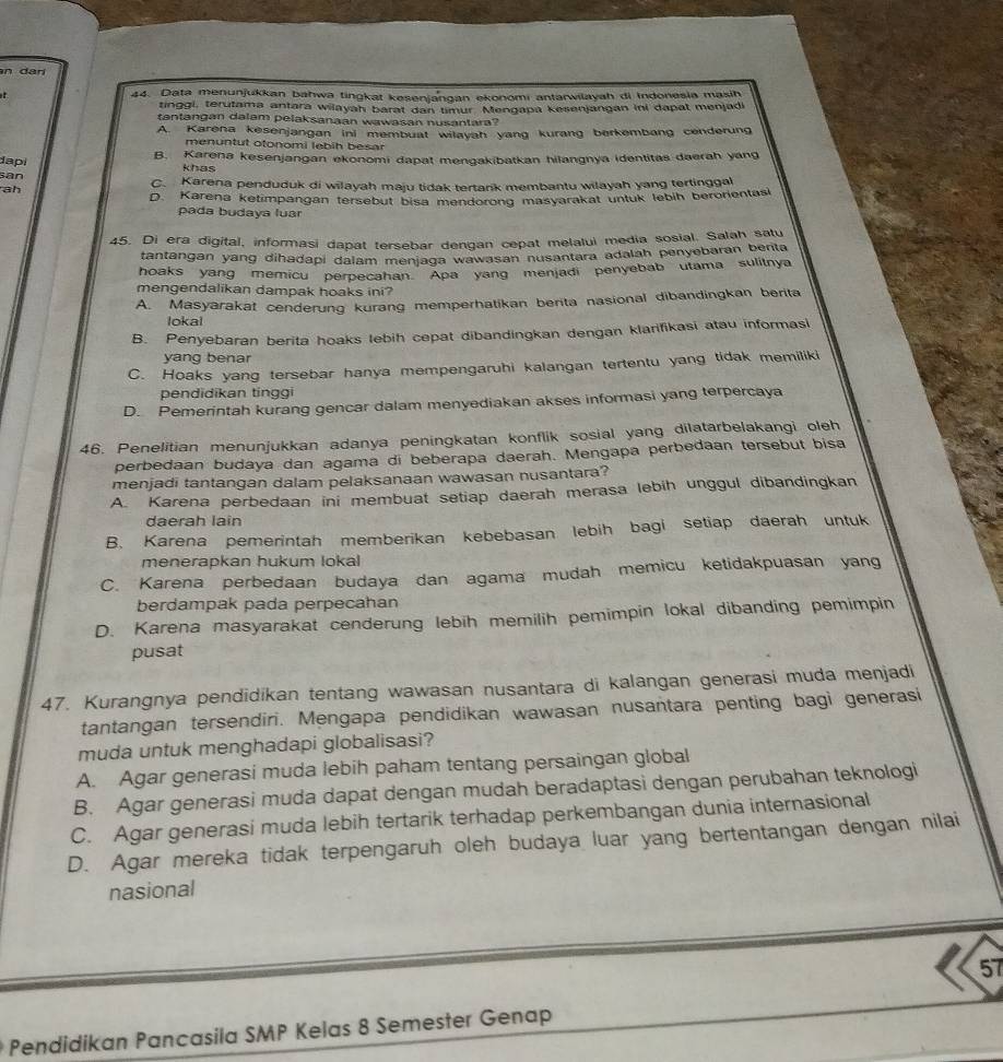 dari
44. Data menunjukkan bahwa tingkat kesenjangan ekonomi antarwilayah di Indonesia masih
tinggi, terutama antara wilayah barat dan timur Mengapa kesenjangan ini dapat menjadi
tantangan dalam pelaksanaan wawasan nusantara?
A. Karena kesenjangan ini membuat wilayah yang kurang berkembang cenderung
menuntut otonomi lebih besar
dapi B. Karena kesenjangan ekonomi dapat mengakibatkan hilangnya identitas daerah yang
khas
san C. Karena penduduk di wilayah maju tidak tertarik membantu wilayah yang tertinggal
ah
D. Karena ketimpangan tersebut bisa mendorong masyarakat untuk lebih berorientasi
pada budaya luar
45. Di era digital, informasi dapat tersebar dengan cepat melalui media sosial. Salah satu
tantangan yang dihadapi dalam menjaga wawasan nusantara adalah penyebaran benta
hoaks yang memicu perpecahan Apa yang menjadi penyebab utama sulitnya
mengendalikan dampak hoaks ini?
A. Masyarakat cenderung kurang memperhatikan berita nasional dibandingkan berita
lokal
B. Penyebaran berita hoaks lebih cepat dibandingkan dengan klarifikasi atau informasi
yang benar
C. Hoaks yang tersebar hanya mempengaruhi kalangan tertentu yang tidak memiliki
pendidikan tinggi
D. Pemerintah kurang gencar dalam menyediakan akses informasi yang terpercaya
46. Penelitian menunjukkan adanya peningkatan konflik sosial yang dilatarbelakangi oleh
perbedaan budaya dan agama di beberapa daerah. Mengapa perbedaan tersebut bisa
menjadi tantangan dalam pelaksanaan wawasan nusantara?
A. Karena perbedaan ini membuat setiap daerah merasa lebih unggul dibandingkan
daerah lain
B. Karena pemerintah memberikan kebebasan lebih bagi setiap daerah untuk
menerapkan hukum lokal
C. Karena perbedaan budaya dan agama mudah memicu ketidakpuasan yang
berdampak pada perpecahan
D. Karena masyarakat cenderung lebih memilih pemimpin lokal dibanding pemimpin
pusat
47. Kurangnya pendidikan tentang wawasan nusantara di kalangan generasi muda menjadi
tantangan tersendiri. Mengapa pendidikan wawasan nusantara penting bagi generasi
muda untuk menghadapi globalisasi?
A. Agar generasi muda lebih paham tentang persaingan global
B. Agar generasi muda dapat dengan mudah beradaptasi dengan perubahan teknologi
C. Agar generasi muda lebih tertarik terhadap perkembangan dunia internasional
D. Agar mereka tidak terpengaruh oleh budaya luar yang bertentangan dengan nilai
nasional
57
Pendidikan Pancasila SMP Kelas 8 Semester Genap