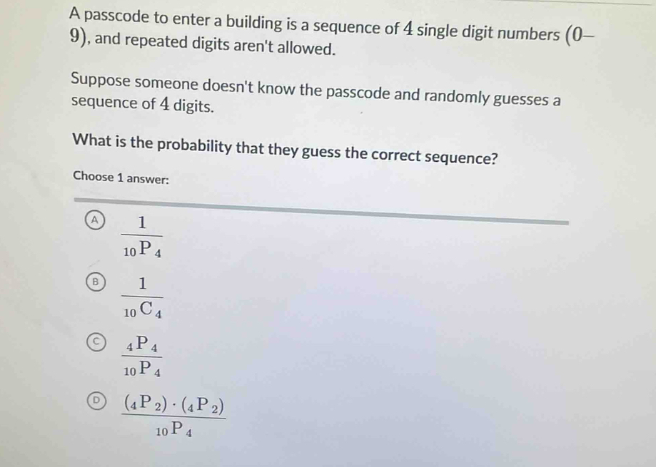 A passcode to enter a building is a sequence of 4 single digit numbers (c )-
9), and repeated digits aren't allowed.
Suppose someone doesn't know the passcode and randomly guesses a
sequence of 4 digits.
What is the probability that they guess the correct sequence?
Choose 1 answer:
A frac 1_10P_4
B frac 1_10C_4
frac _4P_4_10P_4
frac (_4P_2)· (_4P_2)_10P_4