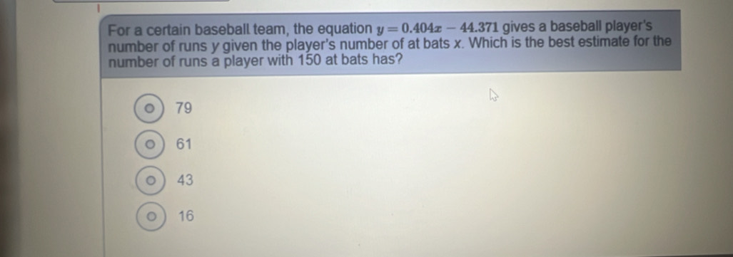 For a certain baseball team, the equation y=0.404x-44.371 gives a baseball player's
number of runs y given the player's number of at bats x. Which is the best estimate for the
number of runs a player with 150 at bats has?
。 79
0 61
○ 43
。  16