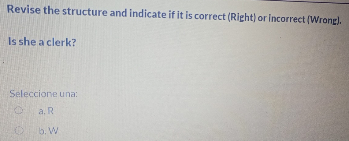 Revise the structure and indicate if it is correct (Right) or incorrect (Wrong).
Is she a clerk?
Seleccione una:
a. R
b. W