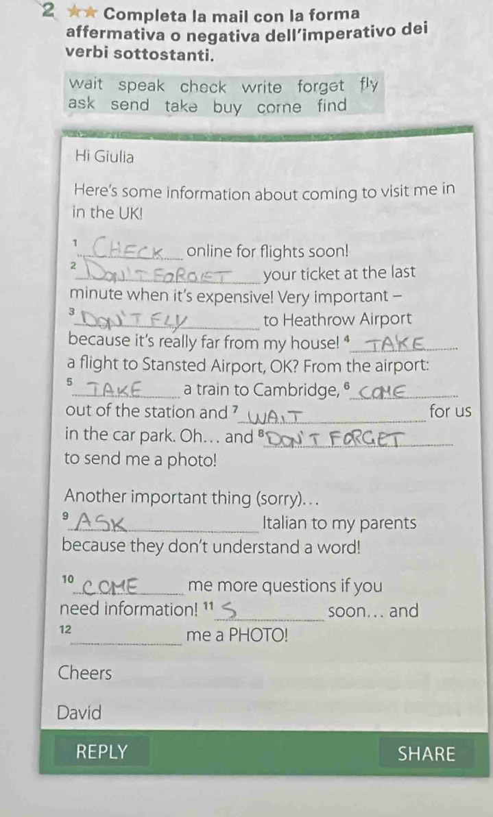 2 ★★ Completa la mail con la forma 
affermativa o negativa dell’imperativo dei 
verbi sottostanti. 
wait speak check write forget fly 
ask send take buy corne find 
Hi Giulia 
Here's some information about coming to visit me in 
in the UK! 
1 
_online for flights soon! 
2 
_your ticket at the last 
minute when it’s expensive! Very important - 
3 
_to Heathrow Airport 
because it's really far from my house!"_ 
a flight to Stansted Airport, OK? From the airport: 
5 
_a train to Cambridge, _ 
_ 
out of the station and ? for us 
in the car park. Oh.. . and 
_ 
to send me a photo! 
Another important thing (sorry).. . 
9 
_Italian to my parents 
because they don’t understand a word! 
10 
_me more questions if you 
need information! 11_ soon... and 
12 
_me a PHOTO! 
Cheers 
David 
REPLY SHARE