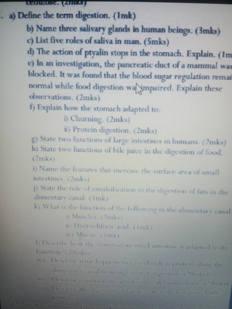 cenuose. (21mks) 
. a) Define the term digestion. (1mk) 
b) Name three salivary glands in human beings. (3mks) 
c) List five roles of saliva in man. (5mks) 
d) The action of ptyalin stops in the stomach. Explain. (1m 
e) In an investigation, the pancreatic duct of a mammal was 
blocked. It was found that the blood sugar regulation remai 
normal while food digestion wa impaired. Explain these 
observations. (2mks) 
f) Explain how the stomach adapted to: 
i) Churning. (2mks) 
ⅲ) Protein digestion. (2mks) 
g) State two functions of large intestines in humans. (2mks) 
h) State two functions of bile juice in the digestion of food. 
(2mks) 
i) Name the features that increase the surface area of small 
intestines. (2mks) 
j) State the role of emulsification in the digestion of fats in the 
alimentary canal. (1mk) · 
k) What is the function of the following in the alimentary canal 
n Muscles, (2mks) 
i) Hydrochloric acid. (1mk) 
= Mucus (1mk) 
l) Describe how the mammalian small intestine is adapted to its ( 
1unction: (20mks) 
my. Describe what happens to a meal rich in protein along the 
ahmentars canal fromcingestion to egestion ( 70mks ) 
m Deserbe olge ston olc arbobs de ae in himman hac n 20mks) 
oe Descrbe the digestion ob ipids as C ls in ha r la nh