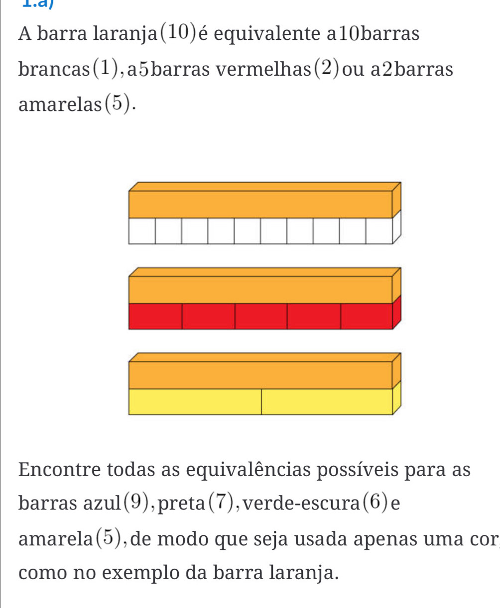 A barra laranja(10)é equivalente a10barras 
brancas(1),a5barras vermelhas(2)ou a2barras 
amarelas(5). 
Encontre todas as equivalências possíveis para as 
barras azul(9),preta(7),verde-escura(6)e 
amarela(5),de modo que seja usada apenas uma cor 
como no exemplo da barra laranja.