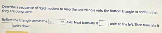 Describe a sequence of rigid motions to map the top triangle onto the bottom triangle to confirm that 
they are congruent. 
Reflect the triangle across the y -axis. Next translate it units to the left. Then translate it 
units down.