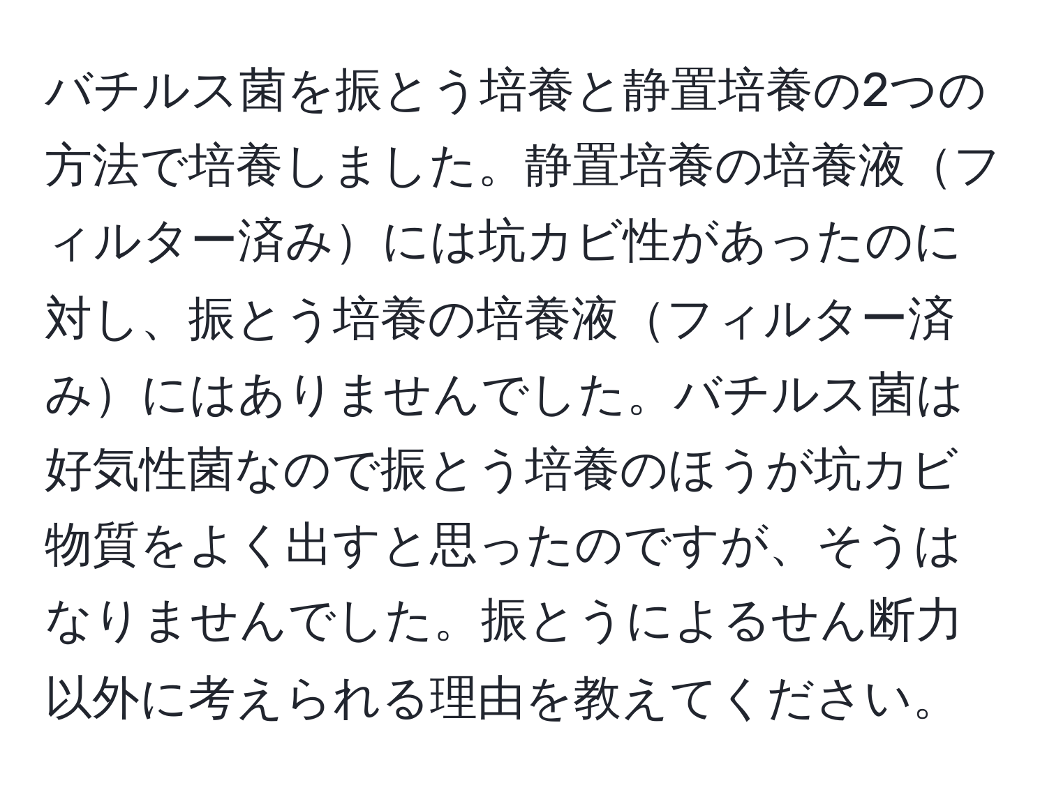 バチルス菌を振とう培養と静置培養の2つの方法で培養しました。静置培養の培養液フィルター済みには坑カビ性があったのに対し、振とう培養の培養液フィルター済みにはありませんでした。バチルス菌は好気性菌なので振とう培養のほうが坑カビ物質をよく出すと思ったのですが、そうはなりませんでした。振とうによるせん断力以外に考えられる理由を教えてください。