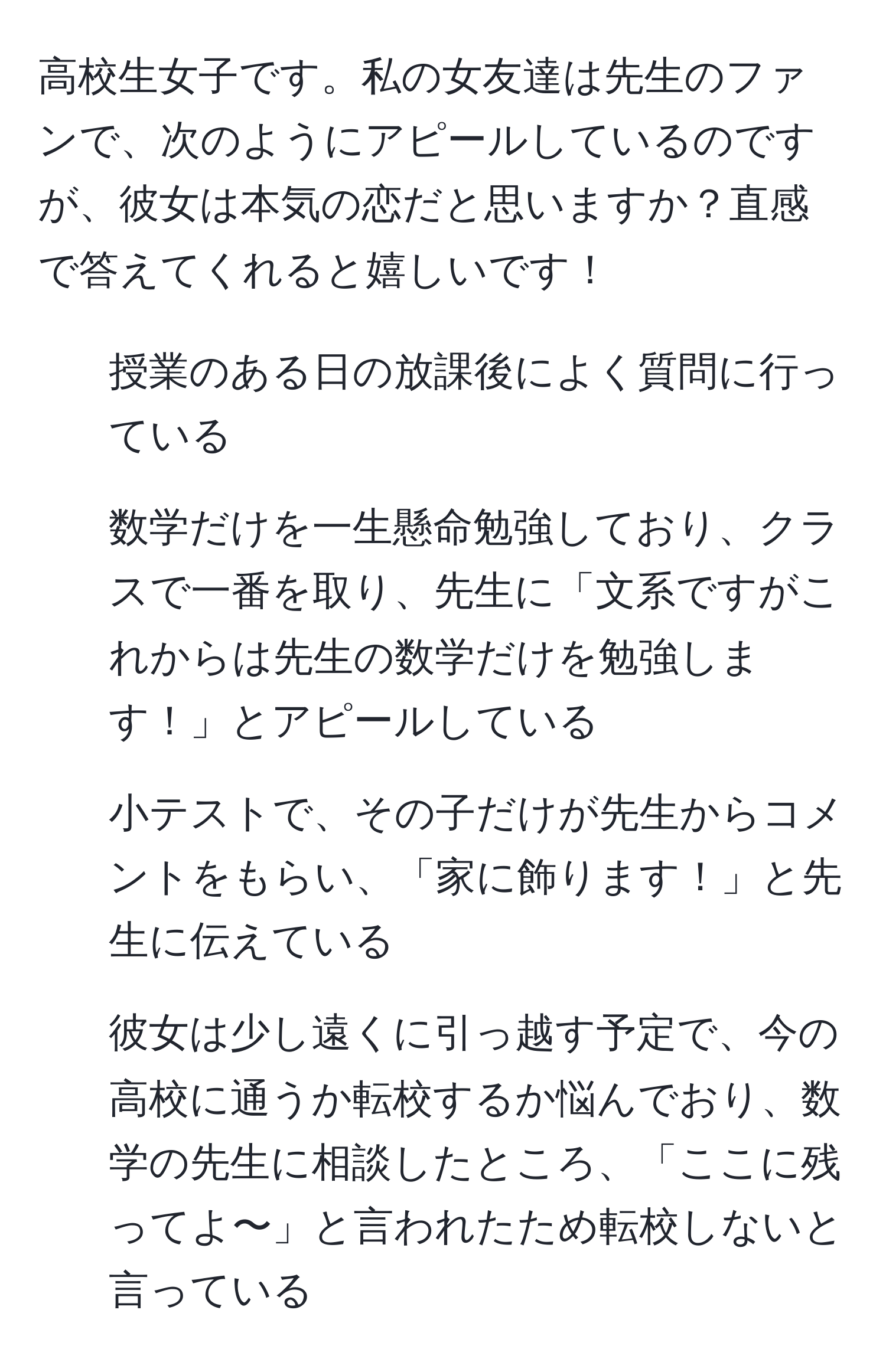 高校生女子です。私の女友達は先生のファンで、次のようにアピールしているのですが、彼女は本気の恋だと思いますか？直感で答えてくれると嬉しいです！  
- 授業のある日の放課後によく質問に行っている  
- 数学だけを一生懸命勉強しており、クラスで一番を取り、先生に「文系ですがこれからは先生の数学だけを勉強します！」とアピールしている  
- 小テストで、その子だけが先生からコメントをもらい、「家に飾ります！」と先生に伝えている  
- 彼女は少し遠くに引っ越す予定で、今の高校に通うか転校するか悩んでおり、数学の先生に相談したところ、「ここに残ってよ〜」と言われたため転校しないと言っている