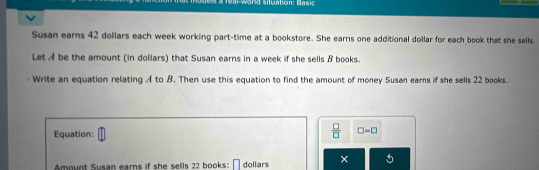 a real-world situation: Basic 
Susan earns 42 dollars each week working part-time at a bookstore. She earns one additional dollar for each book that she sells. 
Let A be the amount (in dollars) that Susan earns in a week if she sells B books. 
Write an equation relating A to B. Then use this equation to find the amount of money Susan earns if she sells 22 books. 
Equation:
 □ /□   □ =□
× 
Amount Susan earns if she sells 22 books: [ dollars