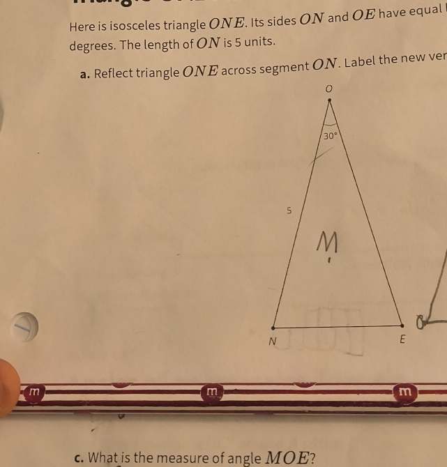 Here is isosceles triangle ONE. Its sides ON and OE have equal
degrees. The length of ON is 5 units.
a. Reflect triangle ONE across segment ON. Label the new ver
m
m
m
c. What is the measure of angle MOE?