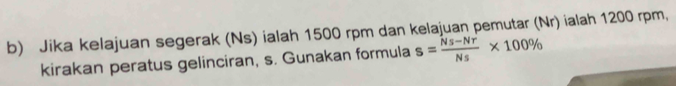 Jika kelajuan segerak (Ns) ialah 1500 rpm dan kelajuan pemutar (Nr) ialah 1200 rpm, 
kirakan peratus gelinciran, s. Gunakan formula s= (Ns-Nr)/Ns * 100%