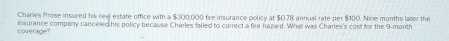 Charles Prose insured his real estate office with a $300,000 fire insurance policy at $0.78 annual rate per $100. Nine months later the 
coverage? insurance company canceled his policy because Charles failed to correct a fire hazard. What was Charles's cost for the 9-month