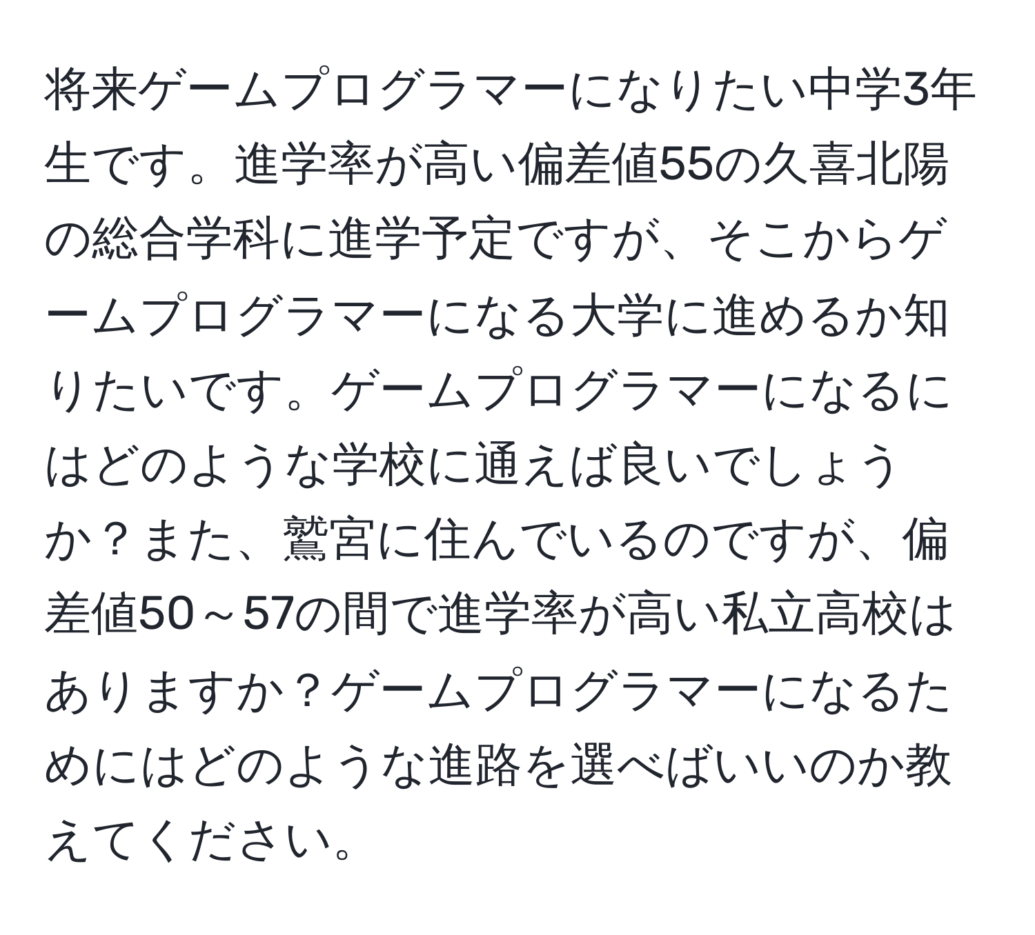 将来ゲームプログラマーになりたい中学3年生です。進学率が高い偏差値55の久喜北陽の総合学科に進学予定ですが、そこからゲームプログラマーになる大学に進めるか知りたいです。ゲームプログラマーになるにはどのような学校に通えば良いでしょうか？また、鷲宮に住んでいるのですが、偏差値50～57の間で進学率が高い私立高校はありますか？ゲームプログラマーになるためにはどのような進路を選べばいいのか教えてください。