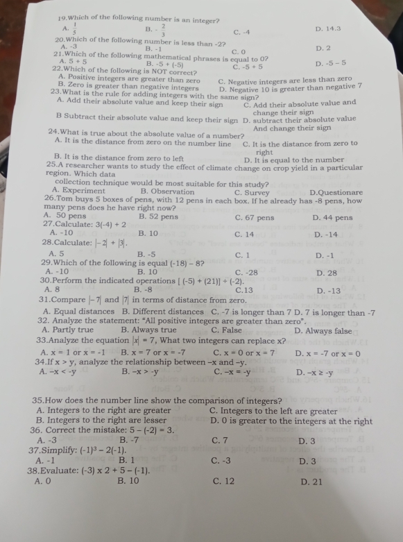 Which of the following number is an integer?
A.  1/5  B. - 2/3  C. -4 D. 14.3
20.Which of the following number is less than -2?
A. -3 B. -1
21.Which of the following mathematical phrases is equal to O? C. 0 D.2
A. 5+5 B. -5+(-5) C. -5+5 D. -5-5
22.Which of the following is NOT correct?
A. Positive integers are greater than zero C. Negative integers are less than zero
B. Zero is greater than negative integers D. Negative 10 is greater than negative 7
23.What is the rule for adding integers with the same sign?
A. Add their absolute value and keep their sign C. Add their absolute value and
change their sign
B Subtract their absolute value and keep their sign D. subtract their absolute value
24.What is true about the absolute value of a number? And change their sign
A. It is the distance from zero on the number line C. It is the distance from zero to
right
B. It is the distance from zero to left D. It is equal to the number
25.A researcher wants to study the effect of climate change on crop yield in a particular
region. Which data
collection technique would be most suitable for this study?
A. Experiment B. Observation C. Survey D.Questionare
26.Tom buys 5 boxes of pens, with 12 pens in each box. If he already has -8 pens, how
many pens does he have right now?
A. 50 pens B. 52 pens
27.Calculate: 3(-4)+2 C. 67 pens D. 44 pens
A. -10 B. 10 C. 14 D. -14
28.Calculate: |-2|+|3|.
A. 5 B. -5 C. 1 D. -1
29.Which of the following is equal (-18)-8 ?
A. -10 B. 10 C. -28
30.Perform the indicated operations [(-5)+(21)]/ (-2). D. 28
A. 8 B. -8 C.13 D. -13
31.Compare |-7| and |7| in terms of distance from zero.
A. Equal distances B. Different distances C. -7 is longer than 7 D. 7 is longer than -7
32. Analyze the statement: “All positive integers are greater than zero”.
A. Partly true B. Always true C. False D. Always false
33.Analyze the equation |x|=7 , What two integers can replace x?
A. x=1 or x=-1 B. x=7 or x=-7 C. x=0 or x=7 D. x=-7 or x=0
34.If x>y , analyze the relationship between -x and -y.
A. -x B. -x>-y C. -x=-y D. -x≥ -y
35.How does the number line show the comparison of integers?
A. Integers to the right are greater C. Integers to the left are greater
B. Integers to the right are lesser D. 0 is greater to the integers at the right
36. Correct the mistake: 5-(-2)=3.
A. -3 B. -7 C. 7 D. 3
37.Simplify: (-1)^3-2(-1).
A. -1 B. 1 C. -3 D. 3
38.Evaluate: (-3)* 2+5-(-1). C. 12 D. 21
A. 0 B. 10